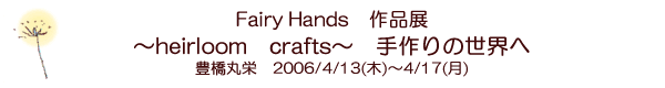 Fairy Hands作品展　〜heirloom crafts〜　手作りの世界へ　豊橋丸栄　2006/4/13(木)〜4/17(月)