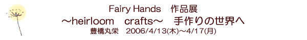 Fairy Hands��i�W�@�`heirloom crafts�`�@����̐��E�ց@�L���ۉh�@2006/4/13(��)�`4/17(��)